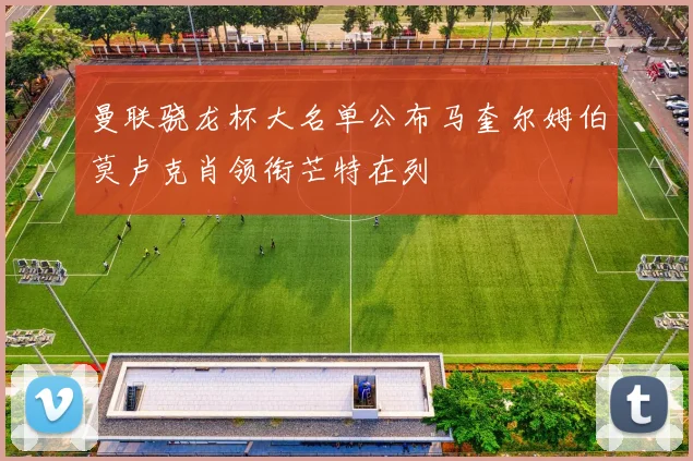 曼联骁龙杯大名单公布马奎尔姆伯莫卢克肖领衔芒特在列