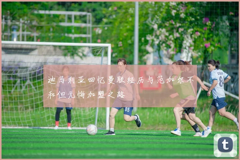 迪马利亚回忆曼联经历与范加尔不和但无悔加盟之路