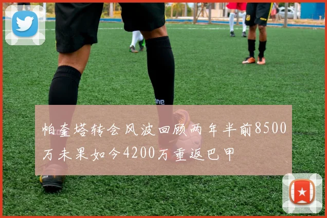 帕奎塔转会风波回顾两年半前8500万未果如今4200万重返巴甲