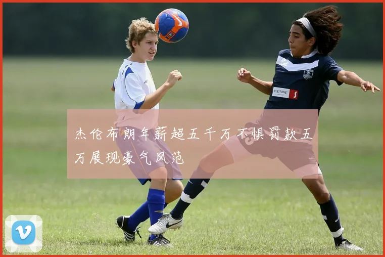 杰伦布朗年薪超五千万不惧罚款五万展现豪气风范