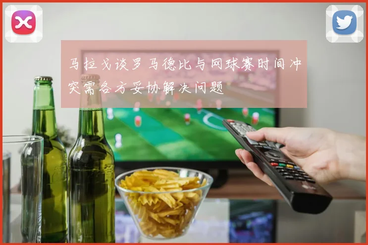 马拉戈谈罗马德比与网球赛时间冲突需各方妥协解决问题