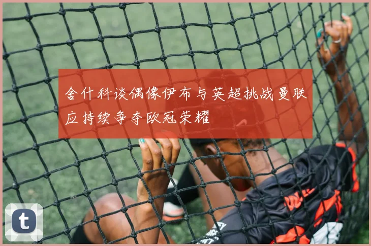 舍什科谈偶像伊布与英超挑战曼联应持续争夺欧冠荣耀