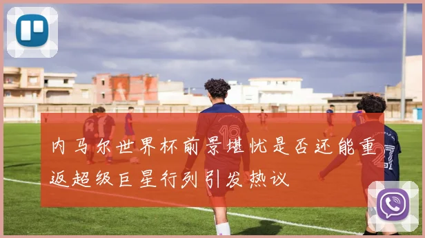 内马尔世界杯前景堪忧是否还能重返超级巨星行列引发热议