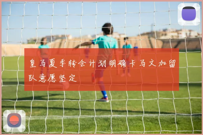皇马夏季转会计划明确卡马文加留队意愿坚定
