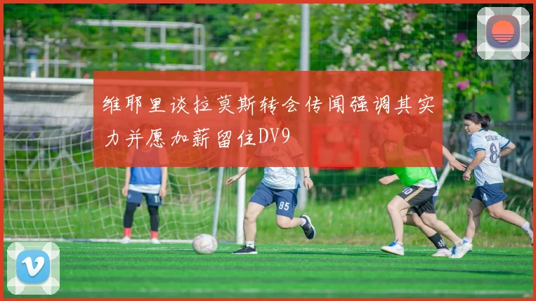 维耶里谈拉莫斯转会传闻强调其实力并愿加薪留住DV9