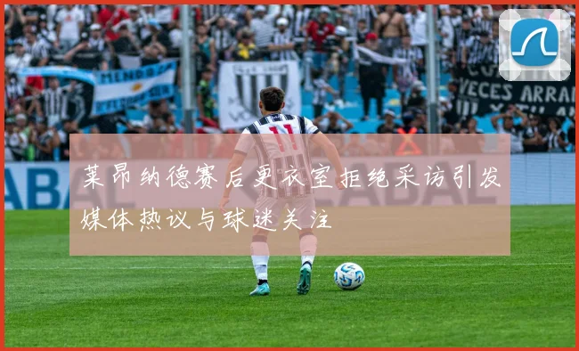 莱昂纳德赛后更衣室拒绝采访引发媒体热议与球迷关注