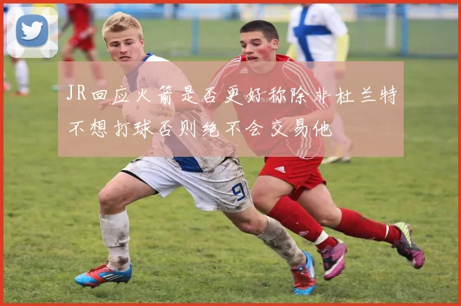 JR回应火箭是否更好称除非杜兰特不想打球否则绝不会交易他