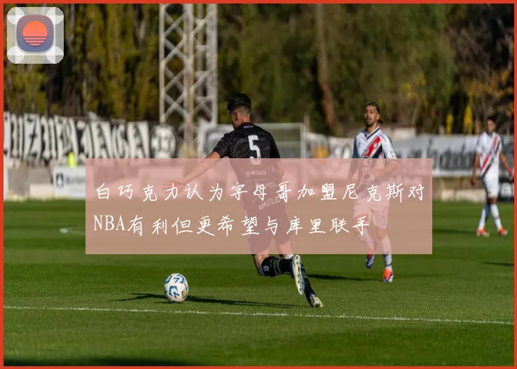 白巧克力认为字母哥加盟尼克斯对NBA有利但更希望与库里联手