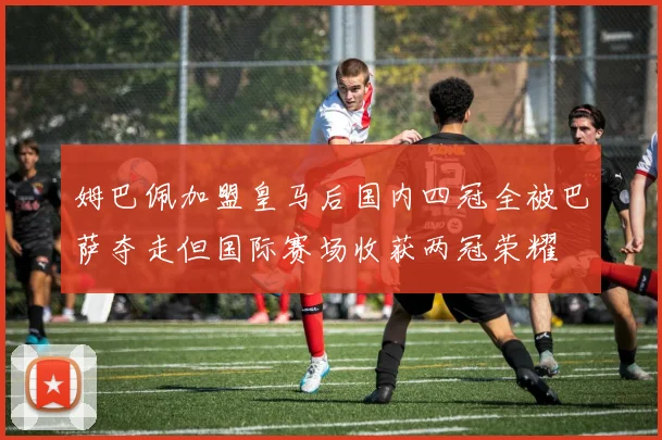 姆巴佩加盟皇马后国内四冠全被巴萨夺走但国际赛场收获两冠荣耀