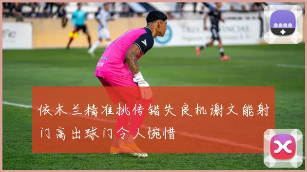 依木兰精准挑传错失良机谢文能射门高出球门令人惋惜
