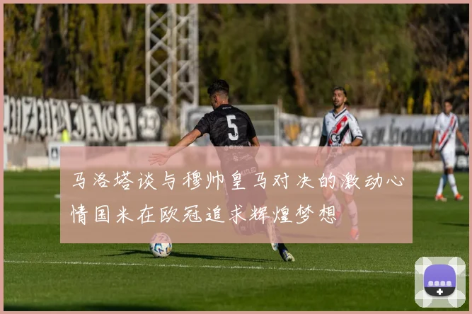 马洛塔谈与穆帅皇马对决的激动心情国米在欧冠追求辉煌梦想
